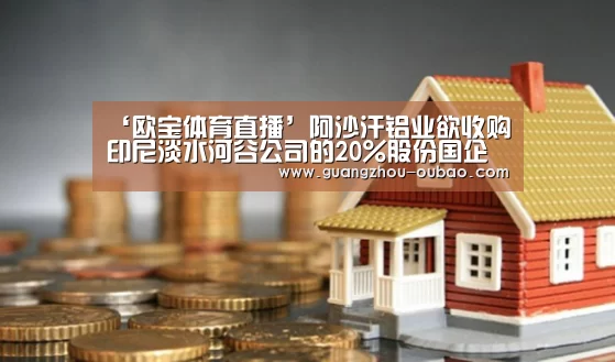 ‘欧宝体育直播’阿沙汗铝业欲收购印尼淡水河谷公司的20%股份国企矿业控股将成为最大股东(图2) 欧宝体育